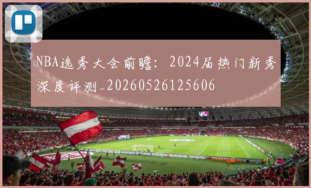 NBA选秀大会前瞻：2024届热门新秀深度评测_20260526125606