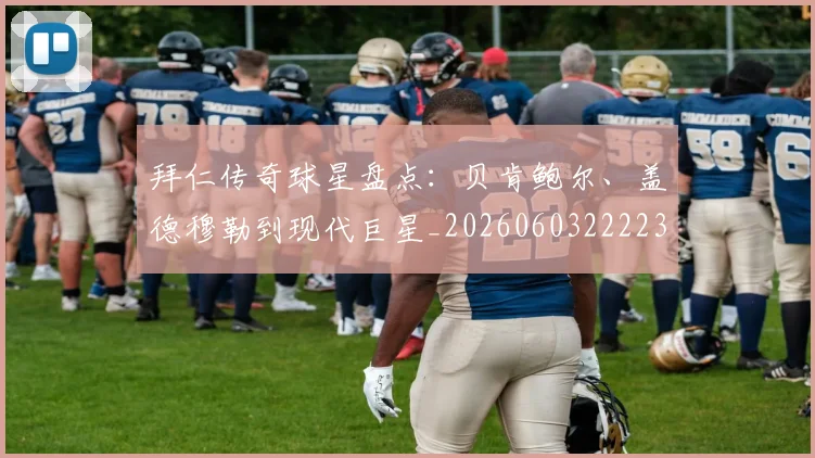 拜仁传奇球星盘点:贝肯鲍尔、盖德穆勒到现代巨星_20260603222236