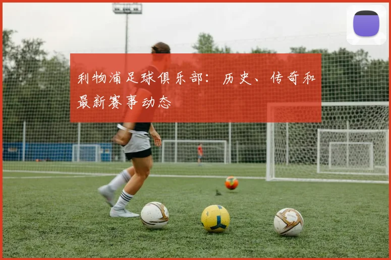 利物浦足球俱乐部:历史、传奇和最新赛事动态