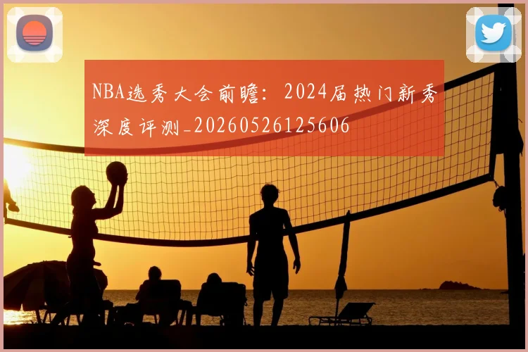 NBA选秀大会前瞻：2024届热门新秀深度评测_20260526125606