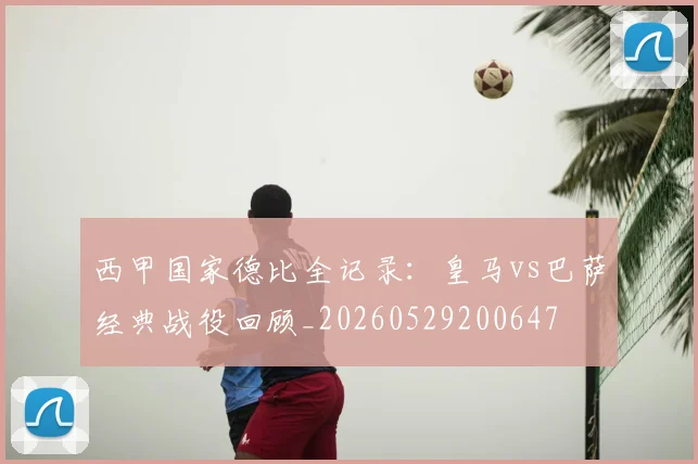 西甲国家德比全记录：皇马vs巴萨经典战役回顾_20260529200647