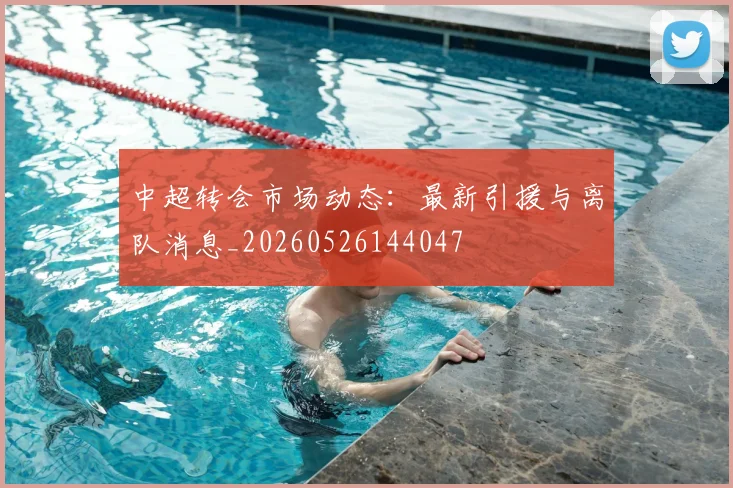 中超转会市场动态:最新引援与离队消息_20260526144047