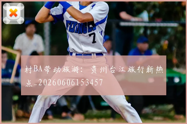 村BA带动旅游：贵州台江旅行新热点_20260606153457
