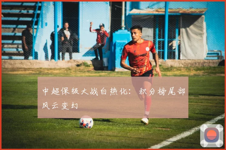 中超保级大战白热化：积分榜尾部风云变幻