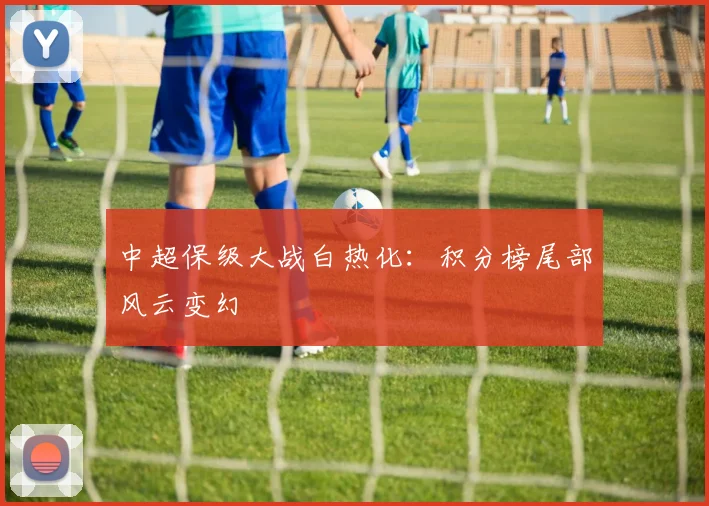 中超保级大战白热化：积分榜尾部风云变幻