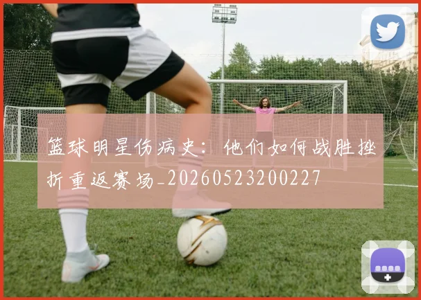 篮球明星伤病史：他们如何战胜挫折重返赛场_20260523200227