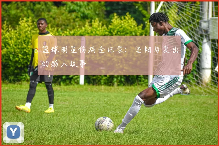 篮球明星伤病全记录：坚韧与复出的感人故事