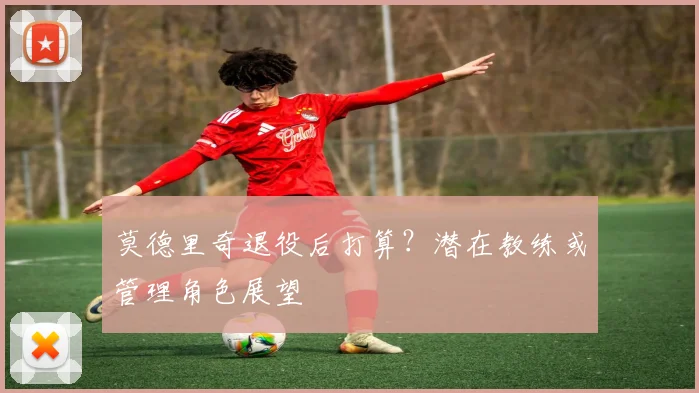 莫德里奇退役后打算?潜在教练或管理角色展望