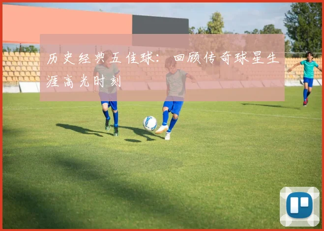 历史经典五佳球：回顾传奇球星生涯高光时刻