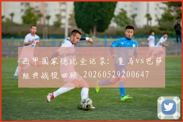 西甲国家德比全记录：皇马vs巴萨经典战役回顾_20260529200647